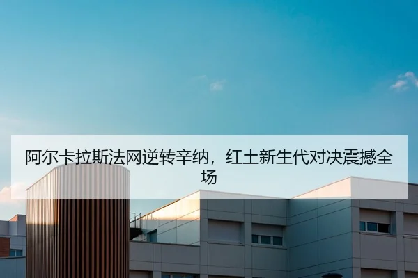 阿尔卡拉斯法网逆转辛纳，红土新生代对决震撼全场