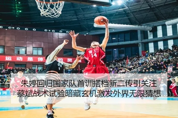 朱婷回归国家队首训搭档新二传引关注 蔡斌战术试验暗藏玄机激发外界无限猜想