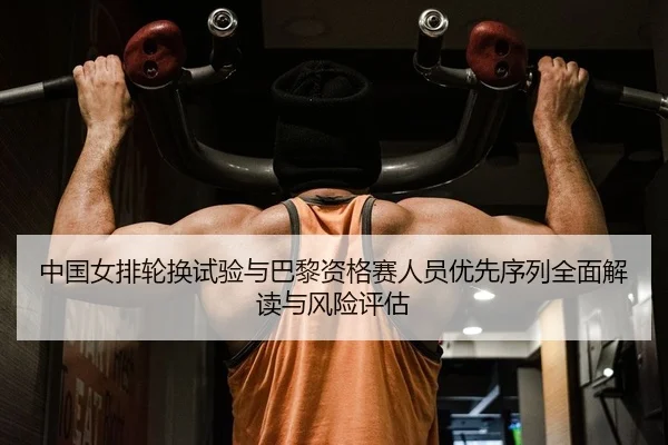 中国女排轮换试验与巴黎资格赛人员优先序列全面解读与风险评估