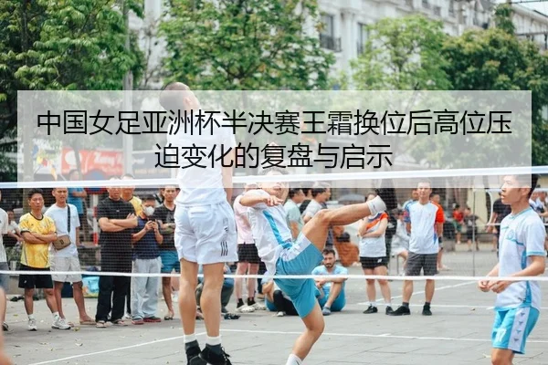 中国女足亚洲杯半决赛王霜换位后高位压迫变化的复盘与启示